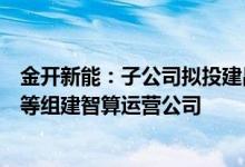 金开新能：子公司拟投建昌吉智算中心项目，并与西部数字等组建智算运营公司