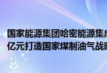 国家能源集团哈密能源集成创新基地项目开工，总投资1700亿元打造国家煤制油气战略基地