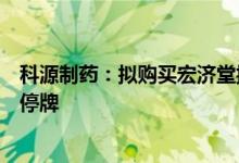 科源制药：拟购买宏济堂控制权并募集配套资金，股票继续停牌