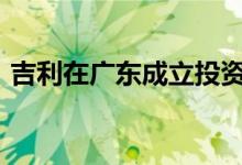 吉利在广东成立投资公司，注册资本1000万