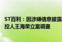 ST百利：因涉嫌信息披露违法违规，证监会决定对公司及实控人王海荣立案调查