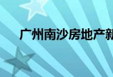 广州南沙房地产新政10天内成交981套