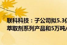 联科科技：子公司拟5.3亿元投建3万吨/年高性能稀有元素萃取剂系列产品和5万吨/年盐酸盐项目