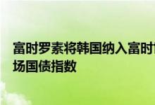 富时罗素将韩国纳入富时世界国债指数，将印度纳入新兴市场国债指数