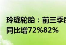 玲珑轮胎：前三季度预盈16.5亿元17.5亿元，同比增72%82%