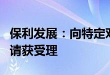 保利发展：向特定对象发行可转换公司债券申请获受理