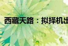 西藏天路：拟择机出售公司交易性金融资产