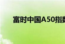 富时中国A50指数期货跌幅扩大至4%