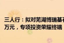 三人行：拟对芜湖博瑞基石股权投资合伙企业认缴出资5150万元，专项投资荣耀终端