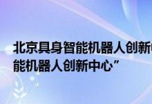 北京具身智能机器人创新中心升级为“国家地方共建具身智能机器人创新中心”