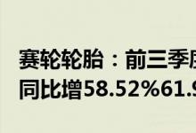 赛轮轮胎：前三季度预盈32.1亿元32.8亿元，同比增58.52%61.98%