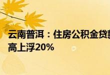 云南普洱：住房公积金贷款最高额度为90万元，多孩家庭最高上浮20%