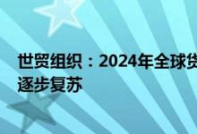 世贸组织：2024年全球货物贸易将增长2.7%，全球贸易将逐步复苏