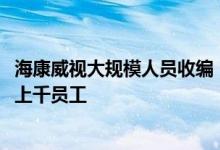 海康威视大规模人员收编：32个研发区域只留12个，或波及上千员工