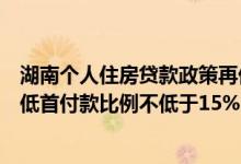 湖南个人住房贷款政策再优化：不再区分首套房二套房，最低首付款比例不低于15%