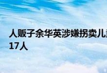 人贩子余华英涉嫌拐卖儿童案再开庭，被控拐卖儿童数增至17人