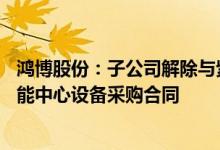 鸿博股份：子公司解除与紫光晓通签订的4.94亿元AI创新赋能中心设备采购合同