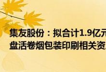 集友股份：拟合计1.9亿元出售子公司集友包装100%股权，盘活卷烟包装印刷相关资产