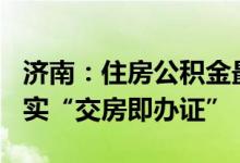 济南：住房公积金最高可贷130万元，全面落实“交房即办证”