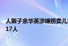 人贩子余华英涉嫌拐卖儿童案再开庭，被控拐卖儿童数增至17人