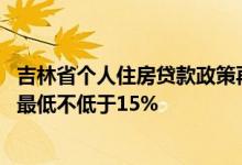 吉林省个人住房贷款政策再优化，不区分首套 二套房，首付最低不低于15%