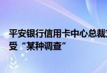 平安银行信用卡中心总裁刘显峰被传失联，知情人士：正接受“某种调查”