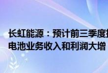 长虹能源：预计前三季度扭亏为盈1.35亿元1.45亿元，碱锰电池业务收入和利润大增