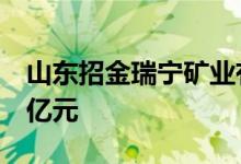 山东招金瑞宁矿业有限公司成立，注册资本9亿元