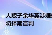 人贩子余华英涉嫌拐卖儿童案重审一审休庭，将择期宣判