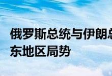 俄罗斯总统与伊朗总统举行会谈，主要讨论中东地区局势