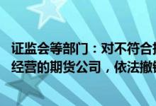 证监会等部门：对不符合持续性经营规则要求 严重影响正常经营的期货公司，依法撤销期货业务许可