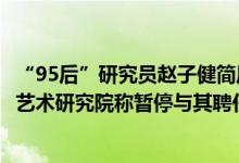 “95后”研究员赵子健简历含4博士2博后，内蒙古民族文化艺术研究院称暂停与其聘任关系