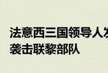 法意西三国领导人发表联合声明，谴责以色列袭击联黎部队