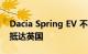 Dacia Spring EV 不太可能在 2024 年之前抵达英国